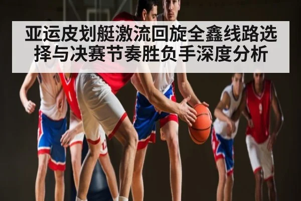 亚运皮划艇激流回旋全鑫线路选择与决赛节奏胜负手深度分析
