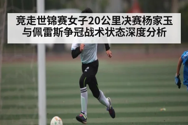 竞走世锦赛女子20公里决赛杨家玉与佩雷斯争冠战术状态深度分析